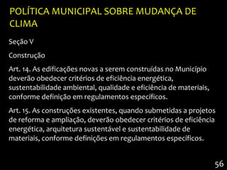 POLÍTICA MUNICIPAL SOBRE MUDANÇA DE
CLIMA
Seção V
Construção
Art. 14. As edificações novas a serem construídas no Município
deverão obedecer critérios de eficiência energética,
sustentabilidade ambiental, qualidade e eficiência de materiais,
conforme definição em regulamentos específicos.
Art. 15. As construções existentes, quando submetidas a projetos
de reforma e ampliação, deverão obedecer critérios de eficiência
energética, arquitetura sustentável e sustentabilidade de
materiais, conforme definições em regulamentos específicos.


                                                                   56
 