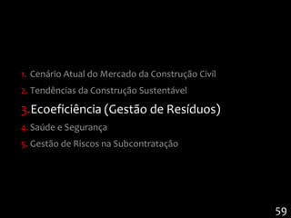 1. Cenário Atual do Mercado da Construção Civil
2. Tendências da Construção Sustentável

3.Ecoeficiência (Gestão de Resíduos)
4. Saúde e Segurança
5. Gestão de Riscos na Subcontratação




                                                  59
 