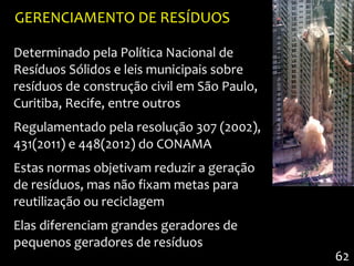GERENCIAMENTO DE RESÍDUOS

Determinado pela Política Nacional de
Resíduos Sólidos e leis municipais sobre
resíduos de construção civil em São Paulo,
Curitiba, Recife, entre outros
Regulamentado pela resolução 307 (2002),
431(2011) e 448(2012) do CONAMA
Estas normas objetivam reduzir a geração
de resíduos, mas não fixam metas para
reutilização ou reciclagem
Elas diferenciam grandes geradores de
pequenos geradores de resíduos
                                             62
 