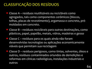 CLASSIFICAÇÃO DOS RESÍDUOS
  Classe A – resíduos reutilizáveis ou recicláveis como
   agregados, tais como componentes cerâmicos (blocos,
   telhas, placas de revestimento), argamassa e concreto, pré-
   moldados em concreto.
  Classe B – resíduos recicláveis para outras destinações, como
   plásticos, papel, papelão, metais, vidros, madeiras e gesso
  Classe C – resíduos para os quais ainda não foram
   desenvolvidas tecnologias ou aplicações economicamente
   viáveis que permitam sua reciclagem
  Classe D – resíduos perigosos, como tintas, solventes, óleos e
   outros, resíduos contaminados oriundos de demolições e
   reformas em clínicas radiológicas, instalações industriais e
   outros
                                                                 64
 