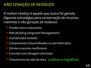NÃO GERAÇÃO DE RESÍDUOS

O melhor resíduo é aquele que nunca foi gerado.
Algumas estratégias para conservação de recursos
materiais e não geração de resíduos:
  Projetar para o desmonte
  BIM (Building Integrated Management)
  Coordenação modular
  Componentes industrializados ou pré-fabricados
  Fôrmas e escoras reutilizáveis
  Concreto com dosagem otimizada
  Treinamento da mão de obra (inclusive   o engenheiro)
                                                           68
 