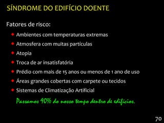 SÍNDROME DO EDIFÍCIO DOENTE

Fatores de risco:
  Ambientes com temperaturas extremas
  Atmosfera com muitas partículas
  Atopia
  Troca de ar insatisfatória
  Prédio com mais de 15 anos ou menos de 1 ano de uso
  Áreas grandes cobertas com carpete ou tecidos
  Sistemas de Climatização Artificial

   Passamos 90% do nosso tempo dentro de edifícios.

                                                         70
 