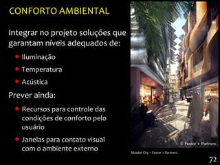 CONFORTO AMBIENTAL

Integrar no projeto soluções que
garantam níveis adequados de:
  Iluminação
  Temperatura
  Acústica
Prever ainda:
  Recursos para controle das
   condições de conforto pelo
   usuário
  Janelas para contato visual
   com o ambiente externo          Masdar City – Foster + Partners

                                                                     72
 