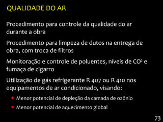 QUALIDADE DO AR

Procedimento para controle da qualidade do ar
durante a obra
Procedimento para limpeza de dutos na entrega de
obra, com troca de filtros
Monitoração e controle de poluentes, níveis de CO² e
fumaça de cigarro
Utilização de gás refrigerante R 407 ou R 410 nos
equipamentos de ar condicionado, visando:
  Menor potencial de depleção da camada de ozônio
  Menor potencial de aquecimento global

                                                       73
 