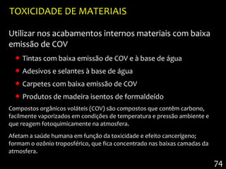 TOXICIDADE DE MATERIAIS

Utilizar nos acabamentos internos materiais com baixa
emissão de COV
   Tintas com baixa emissão de COV e à base de água
   Adesivos e selantes à base de água
   Carpetes com baixa emissão de COV
   Produtos de madeira isentos de formaldeído
Compostos orgânicos voláteis (COV) são compostos que contêm carbono,
facilmente vaporizados em condições de temperatura e pressão ambiente e
que reagem fotoquimicamente na atmosfera.
Afetam a saúde humana em função da toxicidade e efeito cancerígeno;
formam o ozônio troposférico, que fica concentrado nas baixas camadas da
atmosfera.
                                                                           74
 
