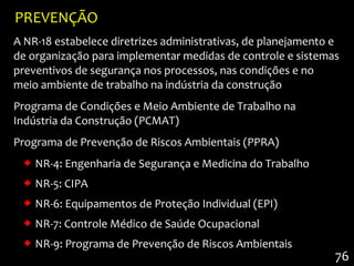 PREVENÇÃO
A NR-18 estabelece diretrizes administrativas, de planejamento e
de organização para implementar medidas de controle e sistemas
preventivos de segurança nos processos, nas condições e no
meio ambiente de trabalho na indústria da construção
Programa de Condições e Meio Ambiente de Trabalho na
Indústria da Construção (PCMAT)
Programa de Prevenção de Riscos Ambientais (PPRA)
   NR-4: Engenharia de Segurança e Medicina do Trabalho
   NR-5: CIPA
   NR-6: Equipamentos de Proteção Individual (EPI)
   NR-7: Controle Médico de Saúde Ocupacional
   NR-9: Programa de Prevenção de Riscos Ambientais
                                                               76
 