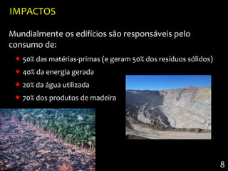 IMPACTOS

Mundialmente os edifícios são responsáveis pelo
consumo de:
  50% das matérias-primas (e geram 50% dos resíduos sólidos)
  40% da energia gerada
  20% da água utilizada
  70% dos produtos de madeira




                                                                8
 