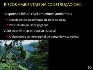 RISCOS AMBIENTAIS NA CONSTRUÇÃO CIVIL

Responsabilidade cível em crimes ambientais
  Não depende da definição de dolo ou culpa
  Princípio do poluidor pagador
Valor econômico x recurso natural
  O dano pode ser irreversível do ponto de vista natural




                                                            80
 