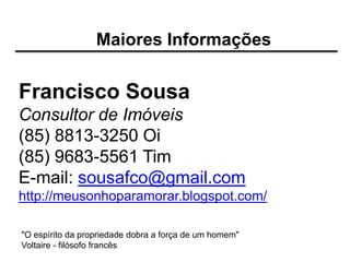 Maiores Informações


Francisco Sousa
Consultor de Imóveis
(85) 8813-3250 Oi
(85) 9683-5561 Tim
E-mail: sousafco@gmail.com
http://meusonhoparamorar.blogspot.com/

"O espírito da propriedade dobra a força de um homem"
Voltaire - filósofo francês
 
