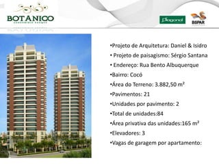 •Projeto de Arquitetura: Daniel & Isidro
• Projeto de paisagismo: Sérgio Santana
• Endereço: Rua Bento Albuquerque
•Bairro: Cocó
•Área do Terreno: 3.882,50 m²
•Pavimentos: 21
•Unidades por pavimento: 2
•Total de unidades:84
•Área privativa das unidades:165 m²
•Elevadores: 3
•Vagas de garagem por apartamento:
 