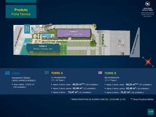 * ÁREAS PRIVATIVAS DE ACORDO COM COL. 23 DA NBR 12.721
LOJAS
PAVIMENTO TÉRREO
( NÍVEL APARÍCIO BORGES )
 Área média : 174,52 m²
( 03 unidades )
TORRE A
11 PAVIMENTOS
( T + 10 Tipos )
 Aptos 2 dorm. meio : 60,25 m²** ( 63 unidades )
 Aptos 2 dorm. ponta : 62,48 m² ( 21 unidades )
 Aptos 3 dorm. : 72,67 m² ( 21 unidades )
TORRE B
08 PAVIMENTOS
( T + 7 Tipos )
 Aptos 2 dorm. meio : 60,25 m²** ( 47 unidades )
 Aptos 2 dorm. ponta : 62,48 m² ( 16 unidades )
 Aptos 3 dorm. : 72,67 m² ( 16 unidades )
** Área Privativa Média
Acesso
Veículos
TORRE B
Térreo + 7 pavs. tipo
TORRE A
Térreo + 10 pavs. tipo
Produto
Ficha Técnica
 