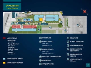 Acesso
Veículos
14
11
12
13
15 16 17 18
19
110
111
Acesso Torre A
Acesso Torre B
12
12
1
2
3
4
5
6
7
8
9
10
11
LAZER INTERNO
 Espaço Kids
Área: 67,99 m²
 Espaço Gourmet
Área: 37,38 m²
 Vestiários
 Salão de Festas
Área: 76,94
 Fitness
Área: 65,18 m²
APARTAMENTOS TÉRREO
APARTAMENTO ZELADOR
BICICLETÁRIO
PISCINA ADULTO
ÁREA : 78 m²
DIMENSÃO : 15 x 5 m
QUIOSQUE CHURRASQUEIRA
PLAYGROUND
PRAÇA DAS MÃES
BOULEVARD
FITNESS AO AR-LIVRE
QUADRA ESPORTIVA
ESTACIONAMENTO
DESCOBERTO
ESTACIONAMENTO
COBERTO
12 VAGAS VISITANTES
10 Vagas
PISCINA INFANTIL
ÁREA : 7,8 m²
DIMENSÃO : 2,8 x 2,8 m
2º Pavimento
Lazer Externo
 