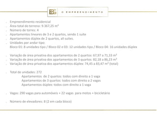 .   Empreendimento residencial
.   Área total do terreno: 9.367,25 m²
.   Número de torres: 4
.   Apartamentos lineares de 3 e 2 quartos, sendo 1 suíte
.   Apartamentos dúplex de 2 quartos, all suites.
.   Unidades por andar tipo:
    Bloco 01: 8 unidades tipo / Bloco 02 e 03: 12 unidades tipo / Bloco 04: 16 unidades dúplex

. Variação de área privativa dos apartamentos de 2 quartos: 67,97 a 71,33 m²
. Variação de área privativa dos apartamentos de 3 quartos: 82,18 a 86,23 m²
. Variação de área privativa dos apartamentos dúplex: 74,45 a 83,47 m² (total)

. Total de unidades: 272
           Apartamentos de 2 quartos: todos com direito a 1 vaga
           Apartamentos de 3 quartos: todos com direito a 2 vagas
           Apartamentos dúplex: todos com direito a 1 vaga

. Vagas: 290 vagas para automóveis + 22 vagas para motos + bicicletário

. Número de elevadores: 8 (2 em cada bloco)
 