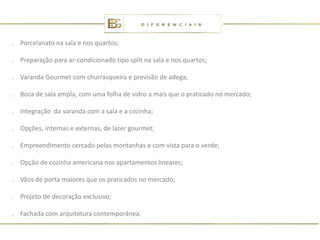 . Porcelanato na sala e nos quartos;

. Preparação para ar-condicionado tipo split na sala e nos quartos;

. Varanda Gourmet com churrasqueira e previsão de adega;

. Boca de sala ampla, com uma folha de vidro a mais que o praticado no mercado;

. Integração da varanda com a sala e a cozinha;

. Opções, internas e externas, de lazer gourmet;

. Empreendimento cercado pelas montanhas e com vista para o verde;

. Opção de cozinha americana nos apartamentos lineares;

. Vãos de porta maiores que os praticados no mercado;

. Projeto de decoração exclusivo;

. Fachada com arquitetura contemporânea.
 