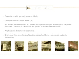 . Freguesia: a região que mais cresce na cidade;

. Localização em rua calma e residencial;

. A 5 minutos da Linha Amarela, a 2 minutos da Grajaú-Jacarepaguá, a 2 minutos da Estrada do
  Pau Ferro, a 1 minuto da Estrada dos Três Rios e a 10 minutos da Transcarioca;

. Amplo sistema de transporte e comércio;

. Diversos serviços como: bancos, hospitais, escolas, faculdades, restaurantes, academias
  e shoppings.
 