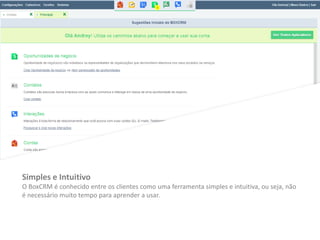 Simples e Intuitivo
O BoxCRM é conhecido entre os clientes como uma ferramenta simples e intuitiva, ou seja, não
é necessário muito tempo para aprender a usar.
 