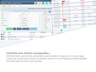 Centralize seus clientes e prospecções...
Centralize todos seus clientes, prospecções, oportunidades de negócio em um único lugar.
É quase tão simples como utilizar uma planilha, porém com mais segurança e disponibilidade
das informações de forma mais acessível.
 