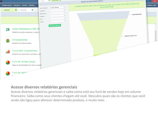 Acesse diversos relatórios gerenciais
Acesse diversos relatórios gerenciais e saiba como está seu funil de vendas hoje em volume
financeiro. Saiba como seus clientes chegam até você. Descubra quais são os clientes que você
ainda não ligou para oferecer determinado produto, e muito mais.
 