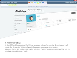 E-mail Marketing
O BoxCRM está integrado ao MailChimp, uma das maiores ferramentas de envio de e-mail
marketing do mundo. Também é possível exportar para outras ferramentas.
Caso um cliente não queira mais receber seus informativos, basta marcar no BoxCRM que ele
atualiza o MailChimp para você!
 