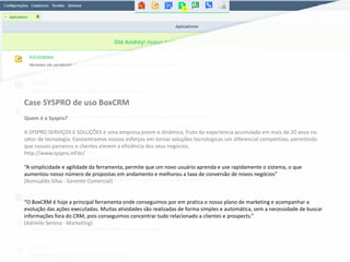 Case SYSPRO de uso BoxCRM
Quem é a Syspro?
A SYSPRO SERVIÇOS E SOLUÇÕES é uma empresa jovem e dinâmica, fruto da experiencia acumulada em mais de 20 anos no
setor de tecnologia. Concentramos nossos esforços em tornar soluções tecnologicas um diferencial competitivo, permitindo
que nossos parceiros e clientes elevem a eficiência dos seus negócios.
http://www.syspro.inf.br/
“A simplicidade e agilidade da ferramenta, permite que um novo usuário aprenda e use rapidamente o sistema, o que
aumentou nosso número de propostas em andamento e melhorou a taxa de conversão de novos negócios”
(Romualdo Silva - Gerente Comercial)
“O BoxCRM é hoje a principal ferramenta onde conseguimos por em pratica o nosso plano de marketing e acompanhar a
evolução das ações executadas. Muitas atividades são realizadas de forma simples e automática, sem a necessidade de buscar
informações fora do CRM, pois conseguimos concentrar tudo relacionado a clientes e prospects.”
(Adrielle Serena - Marketing)
 
