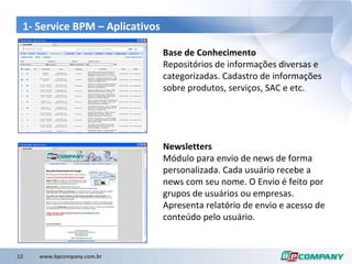 1- Service BPM –  Aplicativos Base de Conhecimento Repositórios de informações diversas e categorizadas. Cadastro de informações sobre produtos, serviços, SAC e etc.  Newsletters Módulo para envio de news de forma personalizada. Cada usuário recebe a news com seu nome. O Envio é feito por grupos de usuários ou empresas. Apresenta relatório de envio e acesso de conteúdo pelo usuário. 