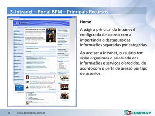 3- Intranet – Portal BPM – Principais Recursos Home A página principal da Intranet é configurada de acordo com a importância e destaques das informações separadas por categorias. Ao acessar a Intranet, o usuário tem visão organizada e priorizada das informações e serviços oferecidos, de acordo com o perfil de acesso por tipo de usuários. 
