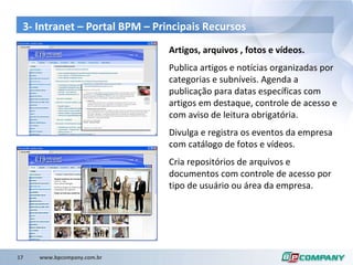 3- Intranet – Portal BPM – Principais Recursos Artigos, arquivos , fotos e vídeos. Publica artigos e notícias organizadas por categorias e subníveis. Agenda a publicação para datas específicas com artigos em destaque, controle de acesso e com aviso de leitura obrigatória. Divulga e registra os eventos da empresa com catálogo de fotos e vídeos. Cria repositórios de arquivos e documentos com controle de acesso por tipo de usuário ou área da empresa. 