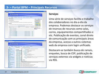 3- – Portal BPM – Principais Recursos Serviços Uma série de serviços facilita o trabalho dos colaboradores no dia-a-dia da empresa. Podemos destacar os serviços de reservas de recursos como salas, carros, equipamentos compartilhados e etc. Publicação de eventos, canal direto de comunicação com as principais áreas da empresa, acesso a outros sistemas web da empresa com login unificado. Destacam-se também busca de ramais, enquetes, busca de CEP, publicação de serviços externos via widgets e notícias via RSS. 