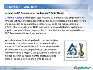 3- Intranet – Portal BPM Intranet da BP Company é vencedora do Prêmio Aberje O  Prêmio Aberje  é a representação máxima da Comunicação Empresarial na América Latina, condecorando instituições que se destacaram no decorrer do ano com ações de comunicação corporativa. Cada vez mais acirrado, o prêmio obteve, neste ano, 1030 inscrições, sendo os trabalhos avaliados e julgados por profissionais experientes e respeitados, além da supervisão da BDO Trevisan Auditores Independentes. Nesta fase do prêmio, disputando com instituições altamente competentes na área da comunicação empresarial, o Sebrae Goiás utilizando a Intranet da BP Company, desbancou poderosos concorrentes (Unimed Vitória e Regius), conquistando o prêmio de melhor intranet da região Centro-Oeste/Leste do Brasil e ficando entre a 5 melhores do Brasil. 