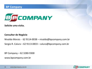 BP Company Solicite uma visita. Consultor de Negócio Nivaldo Morais -  62 9114-0038 – nivaldo@bpcompany.com.br Sergio R. Calura – 62 9113-0833 – calura@bpcompany.com.br BP Company – 62 3280-9300 www.bpcompany.com.br 