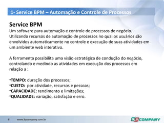 1- Service BPM –  Automação  e  Controle  de  Processos Service BPM  Um software para automação e controle de processos de negócio.  Utilizando recursos de autom ação de processos no qual  os usuários são envolvidos automaticamente no controle e execução de suas atividades em um ambiente web interativo. A ferramenta possibilita uma visão estratégica de condução do negócio, controlando e medindo as atividades em execução dos processos em relação a : TEMPO:  duração dos processos; CUSTO:  por atividade, recursos e pessoas; CAPACIDADE:  rendimento e limitações; QUALIDADE:  variação, satisfação e erro. 