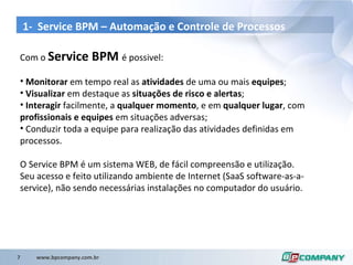 1-  Service BPM –  Automação  e  Controle  de  Processos Com o  Service BPM  é possivel: Monitorar  em tempo real as  atividades  de uma ou mais  equipes ; Visualizar  em destaque as  situações de risco e alertas ; Interagir  facilmente, a  qualquer momento , e em  qualquer lugar , com  profissionais e equipes  em situações adversas; Conduzir toda a equipe para realização das atividades definidas em processos. O Service BPM é um sistema WEB, de fácil compreensão e utilização.  Seu acesso e feito utilizando ambiente de Internet (SaaS software-as-a-service), não sendo necessárias instalações no computador do usuário. 