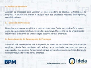 4. Análise de Processos
Analisar os processos para verificar se estes atendem os objetivos estratégicos da
empresa. A análise irá avaliar a situação real dos processos medindo desempenho,
rentabilidade etc.
5. Desenho de Processos
Desenhar processos é simplificar a vida das empresas. É criar um cenário futuro para
que a operação seja mais leve, integrada e produtiva. O desenho vai de uma situação
ideal versus o desenho de uma situação possível para as empresas.
6. Gerenciamento do Desempenho de Processos
A Gestão por desempenho tem o objetivo de medir os resultados dos processos de
negócio. Nesta fase medimos todo esforço e o resultado que este traz para a
organização. Esse ponto é fundamental porque sem avaliação não medimos, tornando
qualquer resultado válido para a empresa.
 