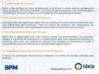 7. Transformação de Processos
Essa é a fase de fazer as coisas acontecerem, transformar e mudar práticas passadas em
novos processos. Para isso acontecer, um plano de gerenciamento e de transformação é
realizado para conduzir a empresa a um estado da arte na gestão de processos.
8. Organização do Gerenciamento de Processos
Esta etapa fala dos papéis que todos tem na mudança de uma empresa tradicional para
uma organização por processos. Trata da cultura da empresa, dos responsáveis da
empresa em construir uma organização estruturada em torno dos seus processos.
9. Gerenciamento Corporativo de Processos
Nesta fase a organização está mais madura quanto ao gerenciamento de processos.
Chegou o momento de transformar o modelo atual para uma arquitetura baseada em
processos. Para isso, um modelo de estrutura de trabalho em processos é criado e
compartilhado para o envolvimento e transformação organizacional.
10. Tecnologia de Gerenciamento de Processos de Negócio
O foco é na automação dos processos integrados ao sistema de Gestão utilizados pela
empresa.
 