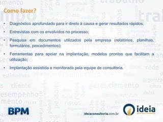 Como fazer?
• Diagnóstico aprofundado para ir direto à causa e gerar resultados rápidos;
• Entrevistas com os envolvidos no processo;
• Pesquisa em documentos utilizados pela empresa (relatórios, planilhas,
formulários, procedimentos);
• Ferramentas para apoiar na implantação, modelos prontos que facilitam a
utilização;
• Implantação assistida e monitorada pela equipe de consultoria.
 