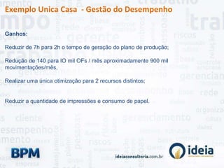 Exemplo Unica Casa - Gestão do Desempenho
Ganhos:
Reduzir de 7h para 2h o tempo de geração do plano de produção;
Redução de 140 para IO mil OFs / mês aproximadamente 900 mil
movimentações/mês,
Realizar uma única otimização para 2 recursos distintos;
Reduzir a quantidade de impressões e consumo de papel.
 