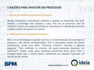5 RAZÕES PARA INVESTIR EM PROCESSOS
1- Sistema de Gestão Empresarial & Processos
Muitos empresários contrataram sistemas e acabam se frustrando. Por quê?
Simples: a tecnologia não organiza a casa, mas sim os processos. Pois do
contrário criamos uma bagunça eletrônica. O processo é o método que alimenta
e define a forma de operar um sistema.
2 - Balanced Score Card (BSC) & Processos
BSC é uma metodologia de gestão com foco na implementação da estratégia da
empresa e das táticas correlacionadas. Este é executado através de quatro
perspectivas, sendo uma delas: “Processos Internos”, fazendo a seguinte
pergunta: “Para satisfazer os clientes, em quais processos devemos nos
sobressair?” Então, avalie quais processos precisamos focar, gerar valor e
entregar aquilo que o cliente espera, atendendo seus desejos e gerando um
serviço de pós-venda.
 