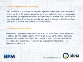 3 - Gestão da Qualidade & Processos
Para aumentar a qualidade da empresa algumas certificações são necessárias,
sejam na área de gestão, produtos ou meio ambiente. Com os processos
implantados, as empresas tem uma base pronta para investir numa certificação
específica. Além de definir um padrão que gera o mesmo resultado no final,
através da qualidade adquirida de um bom processo.
4 -Controladoria & Processos
O desenho dos processos permite integrar os processos da empresa, alimentar
o sistema de informação e assim, na virada do mês, a Controladoria consegue
gerar as informações necessárias para o negócio no momento e na qualidade
necessária para avaliar se os resultados da empresa tem atendido os seus
objetivos estratégicos.
 