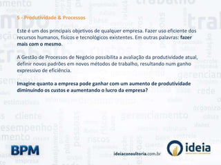 5 - Produtividade & Processos
Este é um dos principais objetivos de qualquer empresa. Fazer uso eficiente dos
recursos humanos, físicos e tecnológicos existentes. Em outras palavras: fazer
mais com o mesmo.
A Gestão de Processos de Negócio possibilita a avaliação da produtividade atual,
definir novos padrões em novos métodos de trabalho, resultando num ganho
expressivo de eficiência.
Imagine quanto a empresa pode ganhar com um aumento de produtividade
diminuindo os custos e aumentando o lucro da empresa?
 