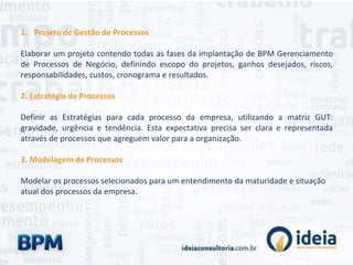 1. Projeto de Gestão de Processos
Elaborar um projeto contendo todas as fases da implantação de BPM Gerenciamento
de Processos de Negócio, definindo escopo do projetos, ganhos desejados, riscos,
responsabilidades, custos, cronograma e resultados.
2. Estratégia de Processos
Definir as Estratégias para cada processo da empresa, utilizando a matriz GUT:
gravidade, urgência e tendência. Esta expectativa precisa ser clara e representada
através de processos que agreguem valor para a organização.
3. Modelagem de Processos
Modelar os processos selecionados para um entendimento da maturidade e situação
atual dos processos da empresa.
 