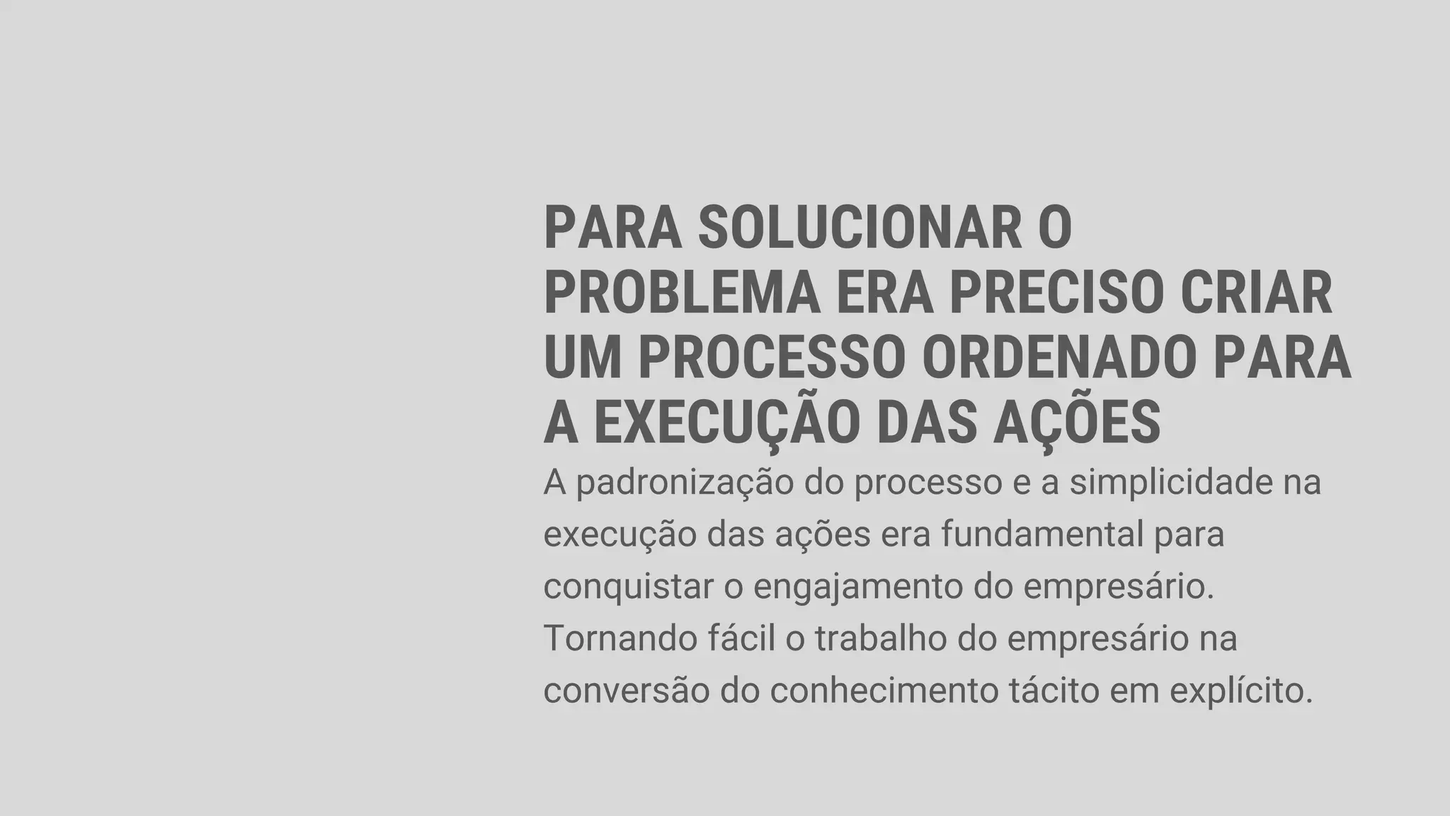 PARA SOLUCIONAR O
PROBLEMA ERA PRECISO CRIAR
UM PROCESSO ORDENADO PARA
A EXECUÇÃO DAS AÇÕES
A padronização do processo e a simplicidade na
execução das ações era fundamental para
conquistar o engajamento do empresário.
Tornando fácil o trabalho do empresário na
conversão do conhecimento tácito em explícito.
 
