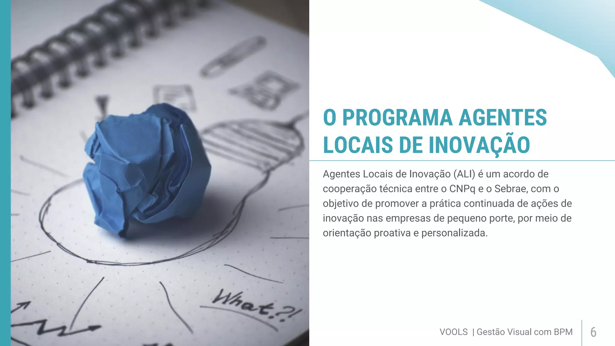 VOOLS | Gestão Visual com BPM 6
O PROGRAMA AGENTES
LOCAIS DE INOVAÇÃO
Agentes Locais de Inovação (ALI) é um acordo de
cooperação técnica entre o CNPq e o Sebrae, com o
objetivo de promover a prática continuada de ações de
inovação nas empresas de pequeno porte, por meio de
orientação proativa e personalizada.
 