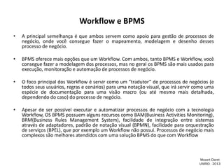 Workflow e BPMS
•

A principal semelhança é que ambos servem como apoio para gestão de processos de
negócio, onde você consegue fazer o mapeamento, modelagem e desenho desses
processo de negócio.

•

BPMS oferece mais opções que um Workflow. Com ambos, tanto BPMS e Workflow, você
consegue fazer a modelagem dos processos, mas no geral os BPMS são mais usados para
execução, monitoração e automação de processos de negócio.

•

O foco principal dos Workflow é servir como um “tradutor” de processos de negócios (e
todos seus usuários, regras e cenários) para uma notação visual, que irá servir como uma
espécie de documentação para uma visão macro (ou até mesmo mais detalhada,
dependendo do caso) do processo de negócio.

•

Apesar de ser possível executar e automatizar processos de negócio com a tecnologia
Workflow, OS BPMS possuem alguns recursos como BAM(Business Activities Monitoring),
BRM(Business Rules Management System), facilidade de integração entre sistemas
através de adaptadores, padrão de notação visual (BPMN), facilidade para orquestração
de serviços (BPEL), que por exemplo um Workflow não possui. Processos de negócio mais
complexos são melhores atendidos com uma solução BPMS do que com Workflow

Mozart Claret
UNIRIO - 2013

 
