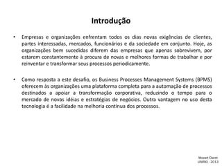 Introdução
•

Empresas e organizações enfrentam todos os dias novas exigências de clientes,
partes interessadas, mercados, funcionários e da sociedade em conjunto. Hoje, as
organizações bem sucedidas diferem das empresas que apenas sobrevivem, por
estarem constantemente à procura de novas e melhores formas de trabalhar e por
reinventar e transformar seus processos periodicamente.

•

Como resposta a este desafio, os Business Processes Management Systems (BPMS)
oferecem às organizações uma plataforma completa para a automação de processos
destinados a apoiar a transformação corporativa, reduzindo o tempo para o
mercado de novas idéias e estratégias de negócios. Outra vantagem no uso desta
tecnologia é a facilidade na melhoria contínua dos processos.

Mozart Claret
UNIRIO - 2013

 