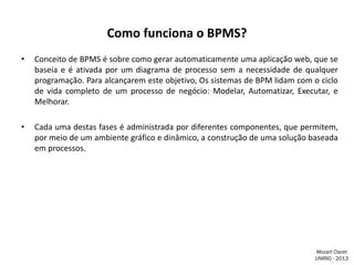Como funciona o BPMS?
•

Conceito de BPMS é sobre como gerar automaticamente uma aplicação web, que se
baseia e é ativada por um diagrama de processo sem a necessidade de qualquer
programação. Para alcançarem este objetivo, Os sistemas de BPM lidam com o ciclo
de vida completo de um processo de negócio: Modelar, Automatizar, Executar, e
Melhorar.

•

Cada uma destas fases é administrada por diferentes componentes, que permitem,
por meio de um ambiente gráfico e dinâmico, a construção de uma solução baseada
em processos.

Mozart Claret
UNIRIO - 2013

 