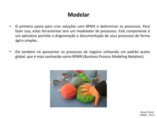 Modelar
•

O primeiro passo para criar soluções com BPMS é determinar os processos. Para
fazer isso, estas ferramentas tem um modelador de processos. Este componente é
um aplicativo permite a diagramação e documentação de seus processos de forma
ágil e simples.

•

Ele também irá apresentar os processos de negócio utilizando um padrão aceito
global, que é mais conhecido como BPMN (Business Process Modeling Notation).

Mozart Claret
UNIRIO - 2013

 