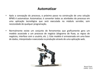 Automatizar
•

Após a concepção do processo, o próximo passo na construção de uma solução
BPMS é automatizar. Automatizar, é converter todas as atividades do processo em
uma aplicação tecnológica que será executada no módulo servidor, sem
necessidade de qualquer programação.

•

Normalmente existe um conjunto de ferramentas que graficamente gera um
modelo associado a um processo de negócio (diagrama de fluxo, as regras de
negócios, interface com o usuário, etc .). Este modelo é armazenado em uma base
de dados, interpretada e executada na produção através de uma aplicação web.

Mozart Claret
UNIRIO - 2013

 