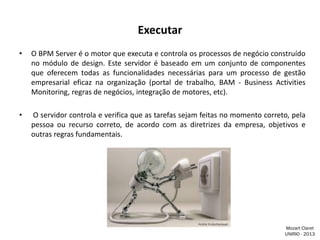 Executar
•

O BPM Server é o motor que executa e controla os processos de negócio construído
no módulo de design. Este servidor é baseado em um conjunto de componentes
que oferecem todas as funcionalidades necessárias para um processo de gestão
empresarial eficaz na organização (portal de trabalho, BAM - Business Activities
Monitoring, regras de negócios, integração de motores, etc).

•

O servidor controla e verifica que as tarefas sejam feitas no momento correto, pela
pessoa ou recurso correto, de acordo com as diretrizes da empresa, objetivos e
outras regras fundamentais.

Mozart Claret
UNIRIO - 2013

 