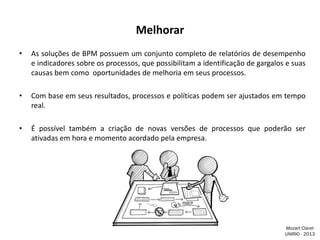 Melhorar
•

As soluções de BPM possuem um conjunto completo de relatórios de desempenho
e indicadores sobre os processos, que possibilitam a identificação de gargalos e suas
causas bem como oportunidades de melhoria em seus processos.

•

Com base em seus resultados, processos e políticas podem ser ajustados em tempo
real.

•

É possível também a criação de novas versões de processos que poderão ser
ativadas em hora e momento acordado pela empresa.

Mozart Claret
UNIRIO - 2013

 