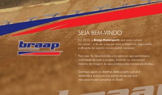 SEJA BEM-VINDO
Em 2012, a Braap Motorsports vem para cumprir
seu papel - o de ser a equipe mais profissional, organizada
e eficiente do cenário motociclístico nacional.

Para isso, foi desenvolvida uma estrutura que permitisse a
viabilidade de todo o projeto, focando na valorização
máxima da imagem de seus pilotos e das marcas envolvidas.

Conheça agora os detalhes deste projeto que já é
realidade e posicione sua marca na equipe que
veio para mudar conceitos no Brasil.
 